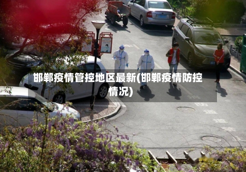 邯郸疫情管控地区最新(邯郸疫情防控情况)-第2张图片