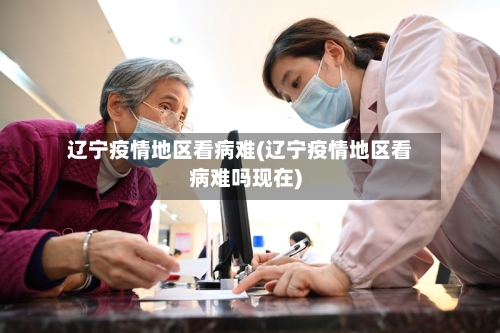辽宁疫情地区看病难(辽宁疫情地区看病难吗现在)