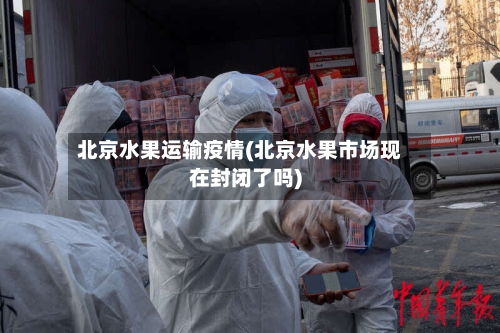 北京水果运输疫情(北京水果市场现在封闭了吗)