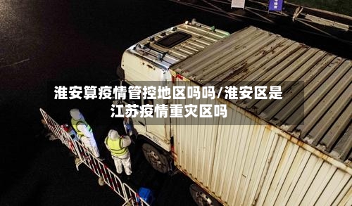 淮安算疫情管控地区吗吗/淮安区是江苏疫情重灾区吗