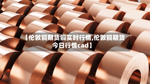 【伦敦铜期货铜实时行情,伦敦铜期货今日行情cad】