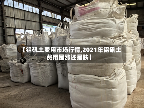 【铝矾土费用市场行情,2021年铝矾土费用是涨还是跌】