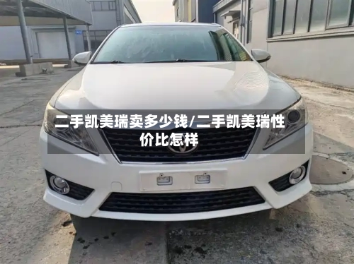 二手凯美瑞卖多少钱/二手凯美瑞性价比怎样