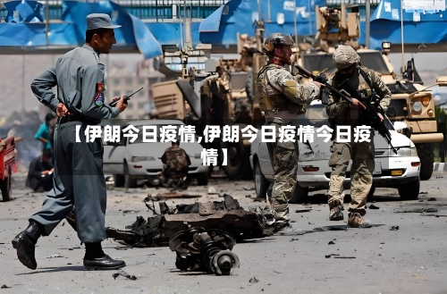 【伊朗今日疫情,伊朗今日疫情今日疫情】