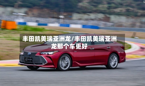 丰田凯美瑞亚洲龙/丰田凯美瑞亚洲龙那个车更好