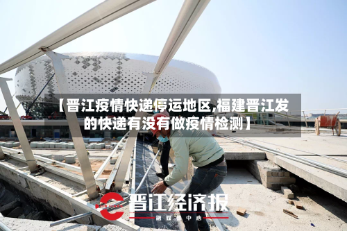 【晋江疫情快递停运地区,福建晋江发的快递有没有做疫情检测】-第2张图片