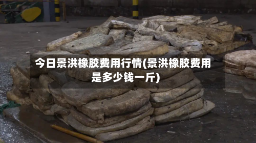 今日景洪橡胶费用行情(景洪橡胶费用是多少钱一斤)-第3张图片