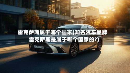 雷克萨斯属于哪个国家(知名汽车品牌雷克萨斯是属于哪个国家的?)-第1张图片