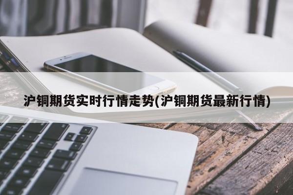 沪铜期货实时行情走势(沪铜期货最新行情)
