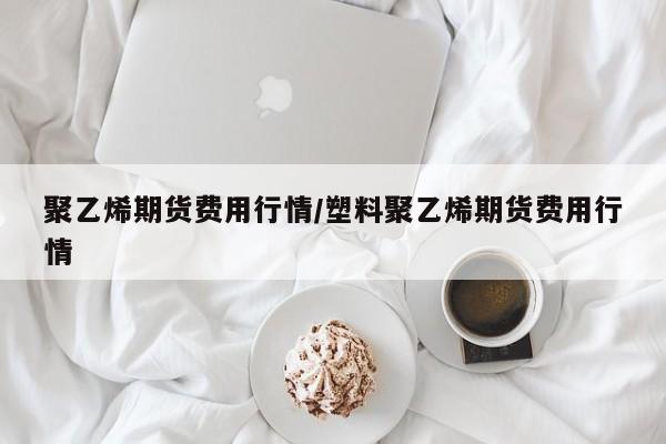 聚乙烯期货费用行情/塑料聚乙烯期货费用行情