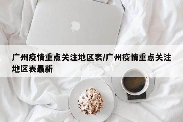广州疫情重点关注地区表/广州疫情重点关注地区表最新