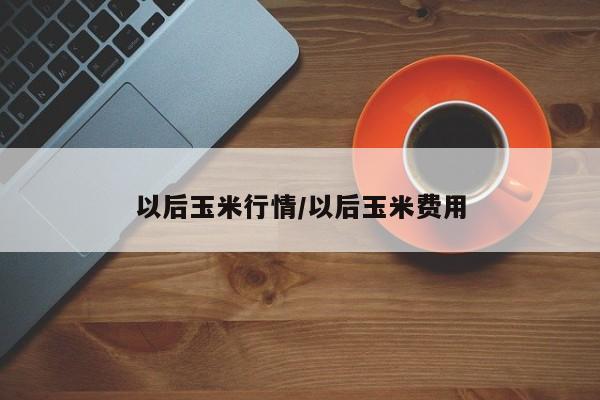 以后玉米行情/以后玉米费用