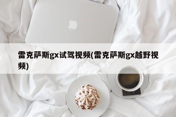 雷克萨斯gx试驾视频(雷克萨斯gx越野视频)