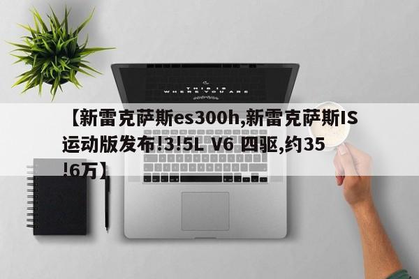 【新雷克萨斯es300h,新雷克萨斯IS运动版发布!3!5L V6 四驱,约35!6万】