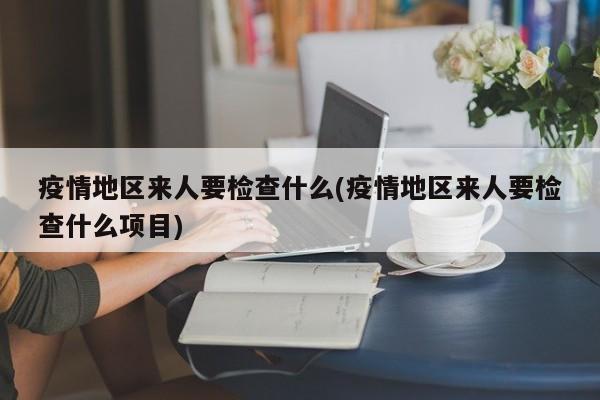 疫情地区来人要检查什么(疫情地区来人要检查什么项目)
